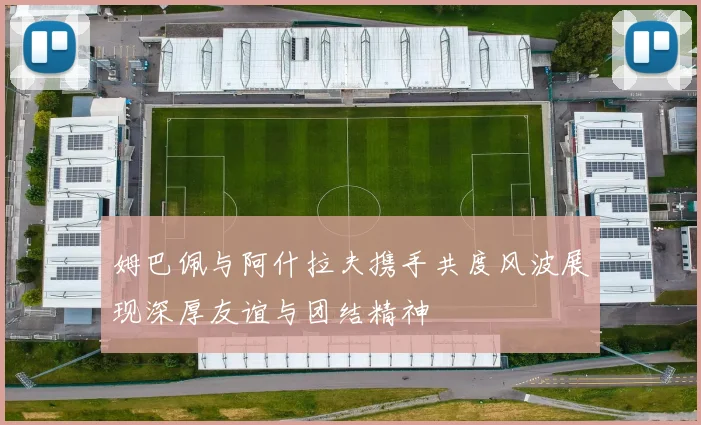 姆巴佩与阿什拉夫携手共度风波展现深厚友谊与团结精神