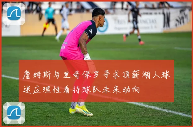 詹姆斯与里奇保罗寻求顶薪湖人球迷应理性看待球队未来动向
