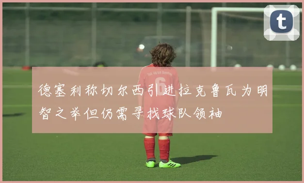 德塞利称切尔西引进拉克鲁瓦为明智之举但仍需寻找球队领袖