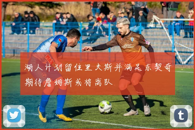 湖人计划留住里夫斯并满足东契奇期待詹姆斯或将离队