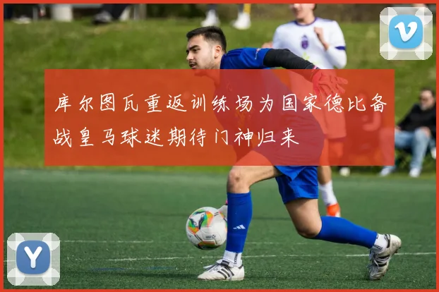 库尔图瓦重返训练场为国家德比备战皇马球迷期待门神归来