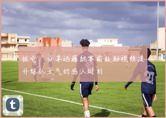 板仓滉分享远藤航赛前鼓励视频提升球队士气的感人时刻
