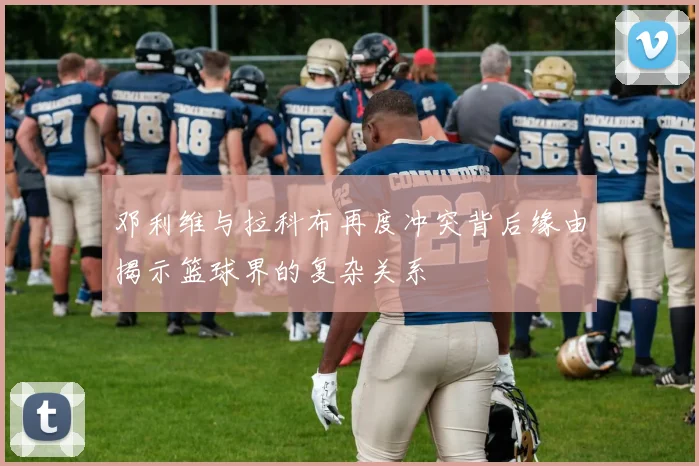 邓利维与拉科布再度冲突背后缘由揭示篮球界的复杂关系