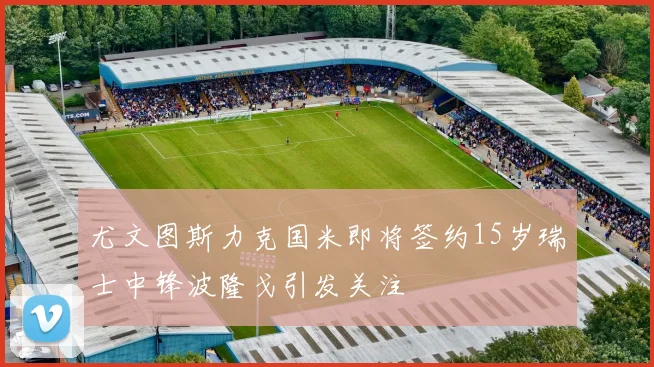 尤文图斯力克国米即将签约15岁瑞士中锋波隆戈引发关注