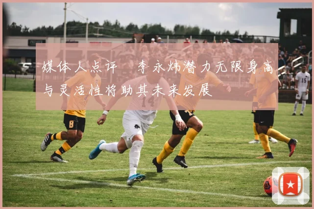 媒体人点评偰李永炜潜力无限身高与灵活性将助其未来发展