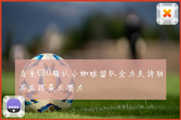 马竞CEO确认小蜘蛛留队全力支持助其发挥最大潜力