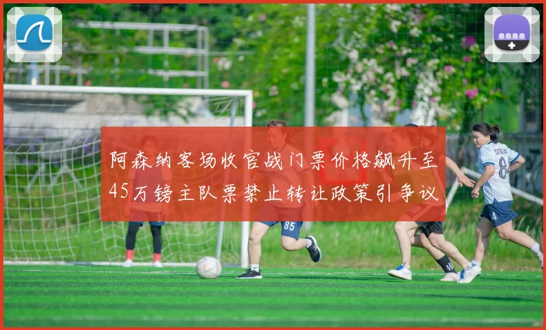 阿森纳客场收官战门票价格飙升至45万镑主队票禁止转让政策引争议