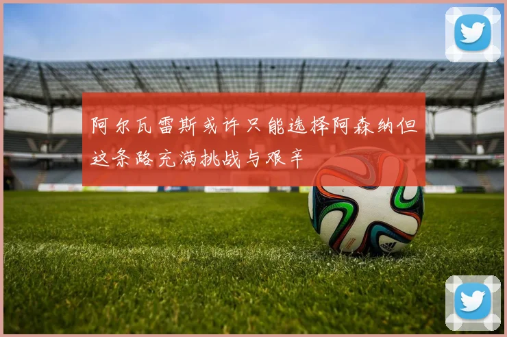 阿尔瓦雷斯或许只能选择阿森纳但这条路充满挑战与艰辛