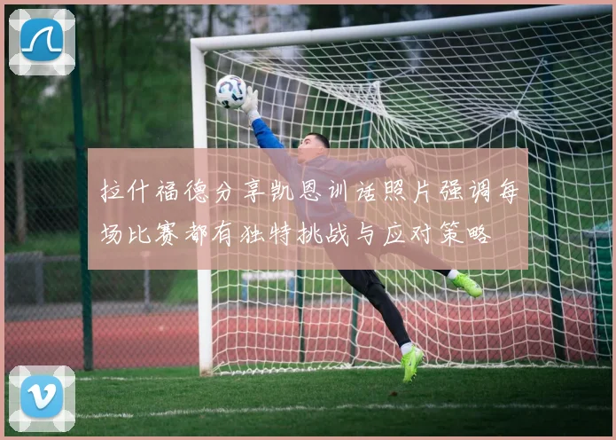 拉什福德分享凯恩训话照片强调每场比赛都有独特挑战与应对策略