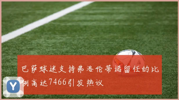 巴萨球迷支持弗洛伦蒂诺留任的比例高达7466引发热议
