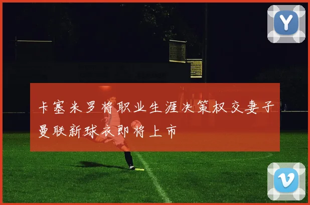 卡塞米罗将职业生涯决策权交妻子曼联新球衣即将上市