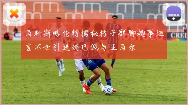 马科斯略伦特揭秘格子群聊趣事坦言不会引进姆巴佩与亚马尔