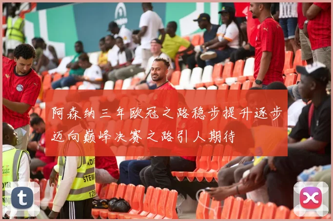阿森纳三年欧冠之路稳步提升逐步迈向巅峰决赛之路引人期待