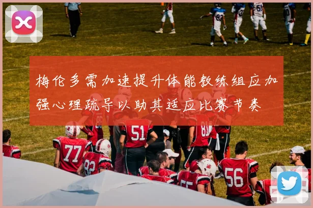 梅伦多需加速提升体能教练组应加强心理疏导以助其适应比赛节奏