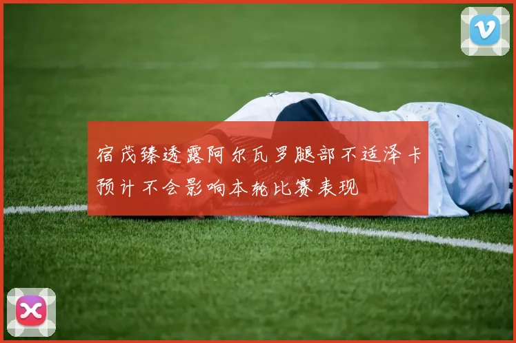 宿茂臻透露阿尔瓦罗腿部不适泽卡预计不会影响本轮比赛表现