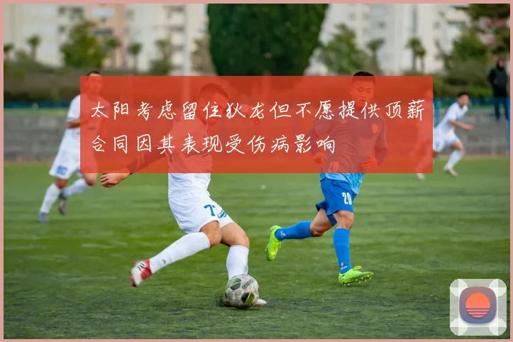 太阳考虑留住狄龙但不愿提供顶薪合同因其表现受伤病影响