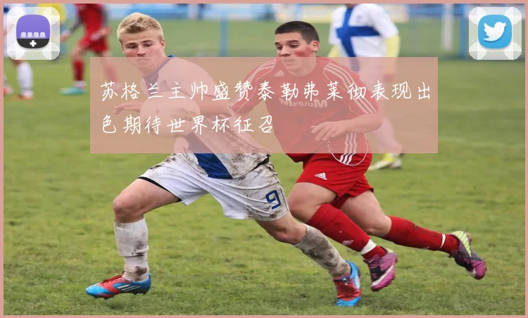 苏格兰主帅盛赞泰勒弗莱彻表现出色期待世界杯征召