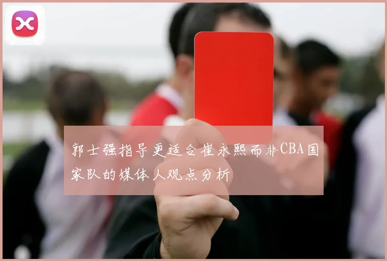 郭士强指导更适合崔永熙而非CBA国家队的媒体人观点分析
