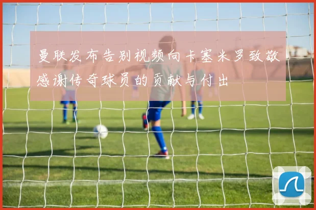 曼联发布告别视频向卡塞米罗致敬感谢传奇球员的贡献与付出